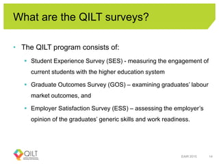What are the QILT surveys?
• The QILT program consists of:
 Student Experience Survey (SES) - measuring the engagement of
current students with the higher education system
 Graduate Outcomes Survey (GOS) – examining graduates’ labour
market outcomes, and
 Employer Satisfaction Survey (ESS) – assessing the employer’s
opinion of the graduates’ generic skills and work readiness.
EAIR 2015 14
 
