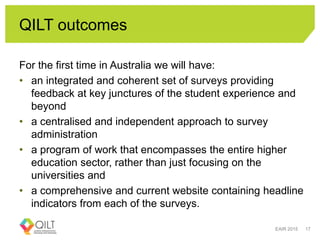 QILT outcomes
For the first time in Australia we will have:
• an integrated and coherent set of surveys providing
feedback at key junctures of the student experience and
beyond
• a centralised and independent approach to survey
administration
• a program of work that encompasses the entire higher
education sector, rather than just focusing on the
universities and
• a comprehensive and current website containing headline
indicators from each of the surveys.
EAIR 2015 17
 