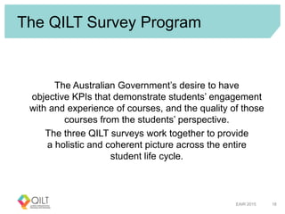 The QILT Survey Program
The Australian Government’s desire to have
objective KPIs that demonstrate students’ engagement
with and experience of courses, and the quality of those
courses from the students’ perspective.
The three QILT surveys work together to provide
a holistic and coherent picture across the entire
student life cycle.
EAIR 2015 18
 