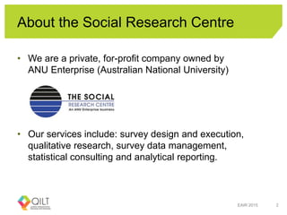 About the Social Research Centre
• We are a private, for-profit company owned by
ANU Enterprise (Australian National University)
• Our services include: survey design and execution,
qualitative research, survey data management,
statistical consulting and analytical reporting.
EAIR 2015 2
 