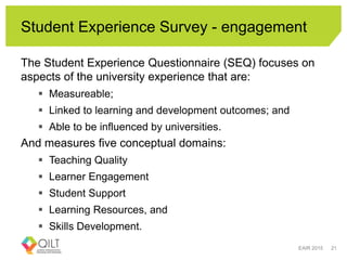 Student Experience Survey - engagement
The Student Experience Questionnaire (SEQ) focuses on
aspects of the university experience that are:
 Measureable;
 Linked to learning and development outcomes; and
 Able to be influenced by universities.
And measures five conceptual domains:
 Teaching Quality
 Learner Engagement
 Student Support
 Learning Resources, and
 Skills Development.
EAIR 2015 21
 