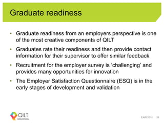 Graduate readiness
• Graduate readiness from an employers perspective is one
of the most creative components of QILT
• Graduates rate their readiness and then provide contact
information for their supervisor to offer similar feedback
• Recruitment for the employer survey is ‘challenging’ and
provides many opportunities for innovation
• The Employer Satisfaction Questionnaire (ESQ) is in the
early stages of development and validation
EAIR 2015 26
 