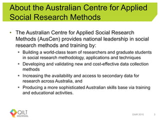 About the Australian Centre for Applied
Social Research Methods
• The Australian Centre for Applied Social Research
Methods (AusCen) provides national leadership in social
research methods and training by:
 Building a world-class team of researchers and graduate students
in social research methodology, applications and techniques
 Developing and validating new and cost-effective data collection
methods
 Increasing the availability and access to secondary data for
research across Australia, and
 Producing a more sophisticated Australian skills base via training
and educational activities.
EAIR 2015 3
 