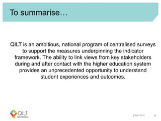 To summarise…
QILT is an ambitious, national program of centralised surveys
to support the measures underpinning the indicator
framework. The ability to link views from key stakeholders
during and after contact with the higher education system
provides an unprecedented opportunity to understand
student experiences and outcomes.
EAIR 2015 32
 