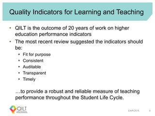 Quality Indicators for Learning and Teaching
• QILT is the outcome of 20 years of work on higher
education performance indicators
• The most recent review suggested the indicators should
be:
 Fit for purpose
 Consistent
 Auditable
 Transparent
 Timely
…to provide a robust and reliable measure of teaching
performance throughout the Student Life Cycle.
EAIR 2015 8
 