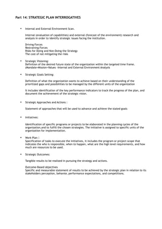 Part 14: STRATEGIC PLAN INTERROGATIVES


  •   Internal and External Environment Scan.

      Internal (evaluation of capabilities) and external (forecast of the environment) research and
      analysis in order to identify strategic issues facing the institution.

      Driving Forces
      Restraining Forces
      Risks for Doing and Non-Doing the Strategy
      The cost of not mitigating the risks

  •   Strategic Visioning:
      Definition of the desired future state of the organization within the targeted time frame.
      (Mandate+Mission+Values -Internal and External Environment Analysis

  •   Strategic Goals Setting:

      Definition of what the organization wants to achieve based on their understanding of the
      prioritized gaps and possibilities to be managed by the different units of the organization

      It includes identification of the key performance indicators to track the progress of the plan, and
      document the achievement of the strategic vision.


  •   Strategic Approaches and Actions :

      Statement of approaches that will be used to advance and achieve the stated goals


  •   Initiatives:

      Identification of specific programs or projects to be elaborated in the planning cycles of the
      organization,and to fulfill the chosen strategies. The initiative is assigned to specific units of the
      organization for implementation.

  •   Work Plan :
      Specification of tasks to execute the initiatives, it includes the program or project scope that
      indicates the who is responsible, when to happen, what are the high level requirements, and how
      much are resources to be used.

  •   Strategic Outcomes:

      Tangible results to be realized in pursuing the strategy and actions.

      Outcome-Based objectives
      Specific and measurable statement of results to be achieved by the strategic plan in relation to its
      stakeholders perception, behavior, performance expectations, and competitions.
 