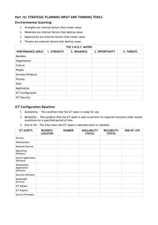 Part 16: STRATEGIC PLANNING INPUT AND THINKING TOOLS
Environmental Scanning:
   1. Strengths are internal factors that create value.
   2. Weakness are internal factors that destroy value.
   3. Opportunity are external factors that create value.
   4. Threats are external factors that destroy value.

                                             THE S.W.O.T. MATRIX
PERFORMANCE AREAS            1. STRENGTH         2. WEAKNESS       3. OPPORTUNITY         4. THREATS
Mandate
Organization
Culture
People
Services/Products
Process
Data
Application
ICT Configuration
ICT Security


ICT Configuration Baseline:
   1. Availability - The condition that the ICT asset is ready for use.
   2. Reliability - The conditon that the ICT asset is able to perform its required functions under stated
          conditions for a specified period of time
   3. End of life – The time when the ICT assets is deemed retire or obsolete.

  ICT ASSETS           BUSINESS           NUMBER        AVAILABILITY      RELIABILITY      END OF LIFE
                       LOCATION                           STATUS            STATUS
Servers
Workstations
Network Devices
Operating
Software
Server Application
Software
Workstation
Application
Software
Security Software
Bandwidth
Services
ICT Worker
ICT Experts
Service Providers
 