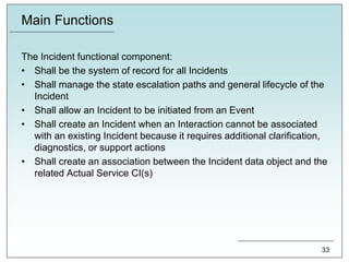 Main Functions
The Incident functional component:
• Shall be the system of record for all Incidents
• Shall manage the state escalation paths and general lifecycle of the
Incident
• Shall allow an Incident to be initiated from an Event
• Shall create an Incident when an Interaction cannot be associated
with an existing Incident because it requires additional clarification,
diagnostics, or support actions
• Shall create an association between the Incident data object and the
related Actual Service CI(s)
33
 