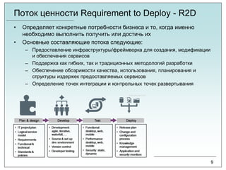 Поток ценности Requirement to Deploy - R2D
• Определяет конкретные потребности бизнеса и то, когда именно
необходимо выполнить получить или достичь их
• Основные составляющие потока следующие:
– Предоставление инфраструктуры/фреймворка для создания, модификации
и обеспечения сервисов
– Поддержка как гибких, так и традиционных методологий разработки
– Обеспечение обозримости качества, использования, планирования и
структуры издержек предоставляемых сервисов
– Определение точек интеграции и контрольных точек развертывания
9
 