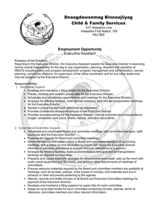 Dnaagdawenmag Binnoojiiyag
Child & Family Services
517 Hiawatha Line
Hiawatha First Nation, ON
K9J 0E6
Employment Opportunity
Executive Assistant
Purpose of the Position:
Reporting to the Executive Director, the Executive Assistant assists the Executive Director in executing
her/his overall responsibility for the day to day organization, planning, direction and operation of
DBCFS including policy and program development, program management and administration, service
planning, community relations, for supervision of the office coordinator and for any other duties that
may be assigned by the Executive Director.
Responsibilities:
1. Secretarial Support 
• Develops and maintains a filing system for the Executive Director;
 Places, receives and screens phone calls for the Executive Director;
 Schedules and coordinates appointments and meetings for the Executive Director;
 Arranges for meeting facilities, hotel accommodations, land and air transportation bookings
for the Executive Director;
 Assists in preparing staff work schedules as requested;
 Provides confidential secretarial services to the Executive Director
 Provides word processing for the Executive Director; internal and external correspondence,
budget, schedules, work plans, charts, reports, and other documents;
2. Governance/Committee Support 
 Schedules and coordinates Board and committee meetings with committee members, staff,
resources and the Executive Director;
 Prepares the agenda for Board and committee meetings;
 Sends the agenda and written notice to Board and committee members of up-coming
meetings, with a follow-up and reminders by phone call; keeps the Executive Director
informed of expected attendance to ensure minimum attendance of a quorum;
 Arranges for meeting facilities, hotel accommodations and land and air transportation
bookings as required by committee;
 Prepares and copies materials, arranges for refreshments and meals, sets up the room with
audio-visual equipment and flip charts, and tends to other requirements of meetings of
committees;
 Ensures resource materials required by the Board and committee members are available at
meetings, such as by-laws, policies, extra copies of minutes, and materials sent out in
advance or other documents pertaining to the agenda;
 Attends, records and drafts minutes of all Board and Executive Committee meetings for
approval of the Executive Director;
 Develops and maintains a filing systems for paper files for each committee;
 Keeps an up-to-date binder for each committee containing minutes, policies, terms of
reference, committee members and other relevant information;
 