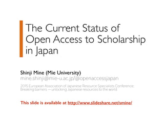 The Current Status of  
Open Access to Scholarship 
in Japan
Shinji Mine (Mie University)
mine.shinji@mie-u.ac.jp/@openaccessjapan
2015 European Association of Japanese Resource Specialists Conference:
Breaking barriers ̶ unlocking Japanese resources to the world
This slide is available at http://www.slideshare.net/smine/
 