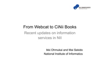 From Webcat to CiNii Books
Recent updates on information
       services in NII


            Ikki Ohmukai and Mai Sekido
           National Institute of Informatics
 