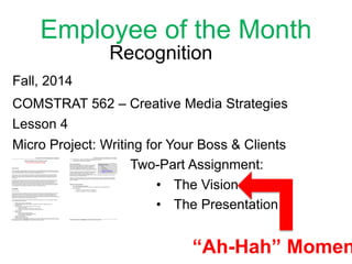 Employee of the Month
Recognition
Fall, 2014
COMSTRAT 562 – Creative Media Strategies
Lesson 4
Micro Project: Writing for Your Boss & Clients
Two-Part Assignment:
• The Presentation
• The Vision
“Ah-Hah” Momen
 