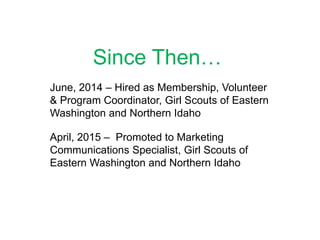 Since Then…
June, 2014 – Hired as Membership, Volunteer
& Program Coordinator, Girl Scouts of Eastern
Washington and Northern Idaho
April, 2015 – Promoted to Marketing
Communications Specialist, Girl Scouts of
Eastern Washington and Northern Idaho
 