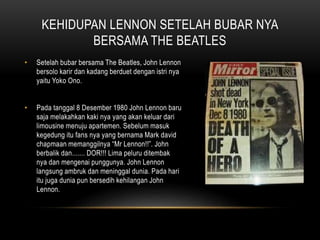 KEHIDUPAN LENNON SETELAH BUBAR NYA
BERSAMA THE BEATLES
• Setelah bubar bersama The Beatles, John Lennon
bersolo karir dan kadang berduet dengan istri nya
yaitu Yoko Ono.
• Pada tanggal 8 Desember 1980 John Lennon baru
saja melakahkan kaki nya yang akan keluar dari
limousine menuju apartemen. Sebelum masuk
kegedung itu fans nya yang bernama Mark david
chapmaan memanggilnya “Mr Lennon!!”. John
berbalik dan....... DOR!!! Lima peluru ditembak
nya dan mengenai punggunya. John Lennon
langsung ambruk dan meninggal dunia. Pada hari
itu juga dunia pun bersedih kehilangan John
Lennon.
 