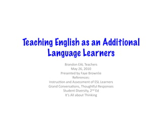 Teaching English as an Additional
       Language Learners
                    Brandon	
  EAL	
  Teachers	
  
                            May	
  26,	
  2010	
  
                 Presented	
  by	
  Faye	
  Brownlie	
  
                             References:	
  
       InstrucCon	
  and	
  Assessment	
  of	
  ESL	
  Learners	
  
       Grand	
  ConversaCons,	
  ThoughJul	
  Responses	
  
                   Student	
  Diversity,	
  2nd	
  Ed	
  
                    It’s	
  All	
  about	
  Thinking	
  
 
