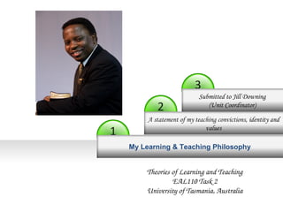 3 
2 
1 
Submitted to Jill Downing 
(Unit Coordinator) 
A statement of my teaching convictions, identity and 
values 
My Learning & Teaching Philosophy 
Theories of Learning and Teaching 
EAL110 Task 2 
University of Tasmania, Australia 
 