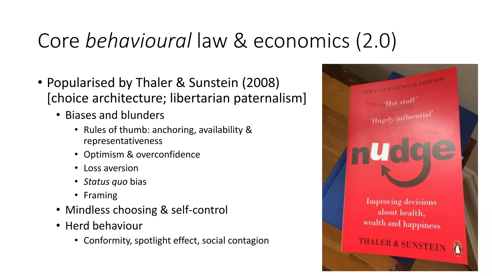 Core behavioural law & economics (2.0)
• Popularised by Thaler & Sunstein (2008)
[choice architecture; libertarian paternalism]
• Biases and blunders
• Rules of thumb: anchoring, availability &
representativeness
• Optimism & overconfidence
• Loss aversion
• Status quo bias
• Framing
• Mindless choosing & self-control
• Herd behaviour
• Conformity, spotlight effect, social contagion
 