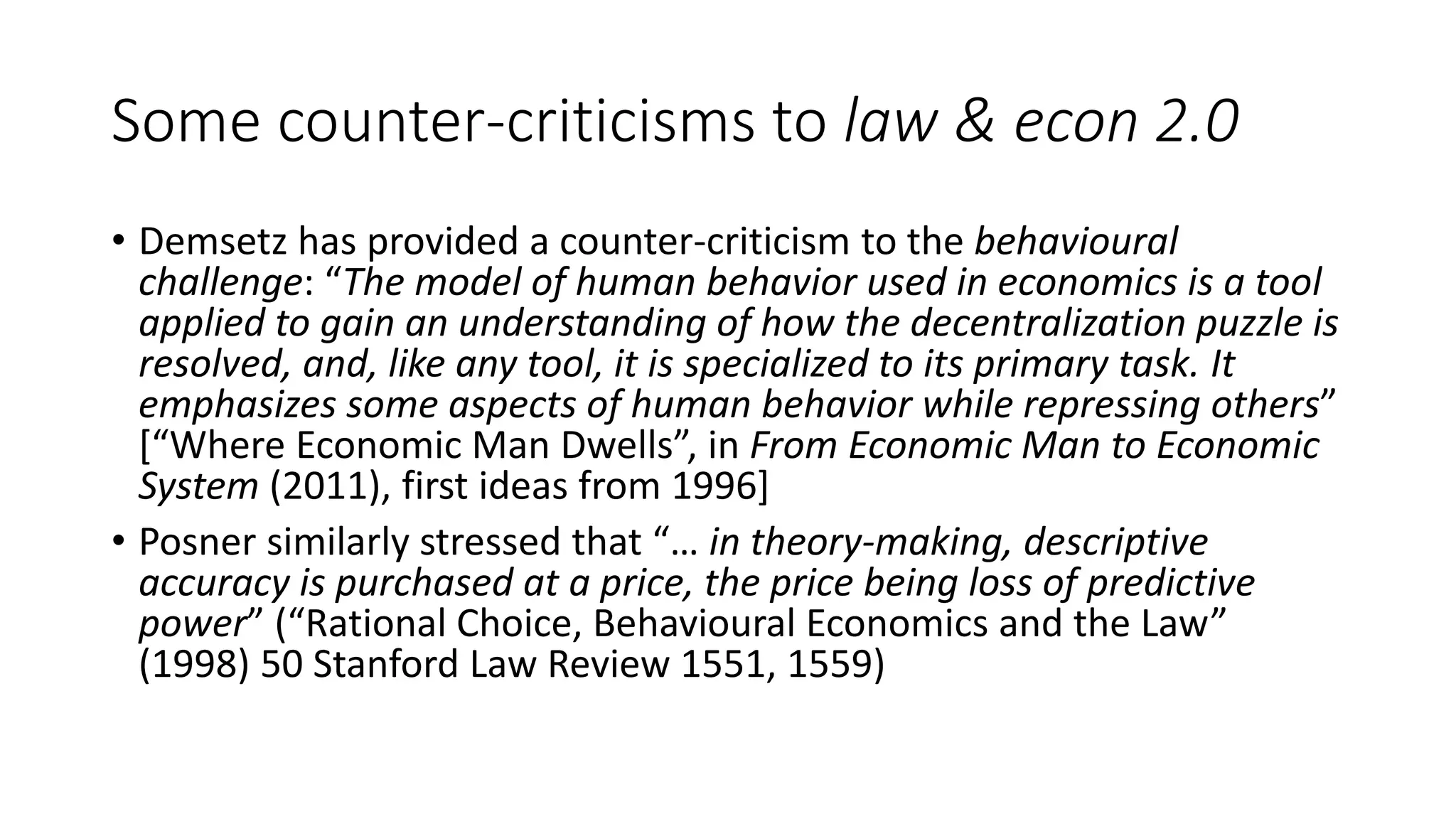 Some counter-criticisms to law & econ 2.0
• Demsetz has provided a counter-criticism to the behavioural
challenge: “The model of human behavior used in economics is a tool
applied to gain an understanding of how the decentralization puzzle is
resolved, and, like any tool, it is specialized to its primary task. It
emphasizes some aspects of human behavior while repressing others”
[“Where Economic Man Dwells”, in From Economic Man to Economic
System (2011), first ideas from 1996]
• Posner similarly stressed that “… in theory-making, descriptive
accuracy is purchased at a price, the price being loss of predictive
power” (“Rational Choice, Behavioural Economics and the Law”
(1998) 50 Stanford Law Review 1551, 1559)
 