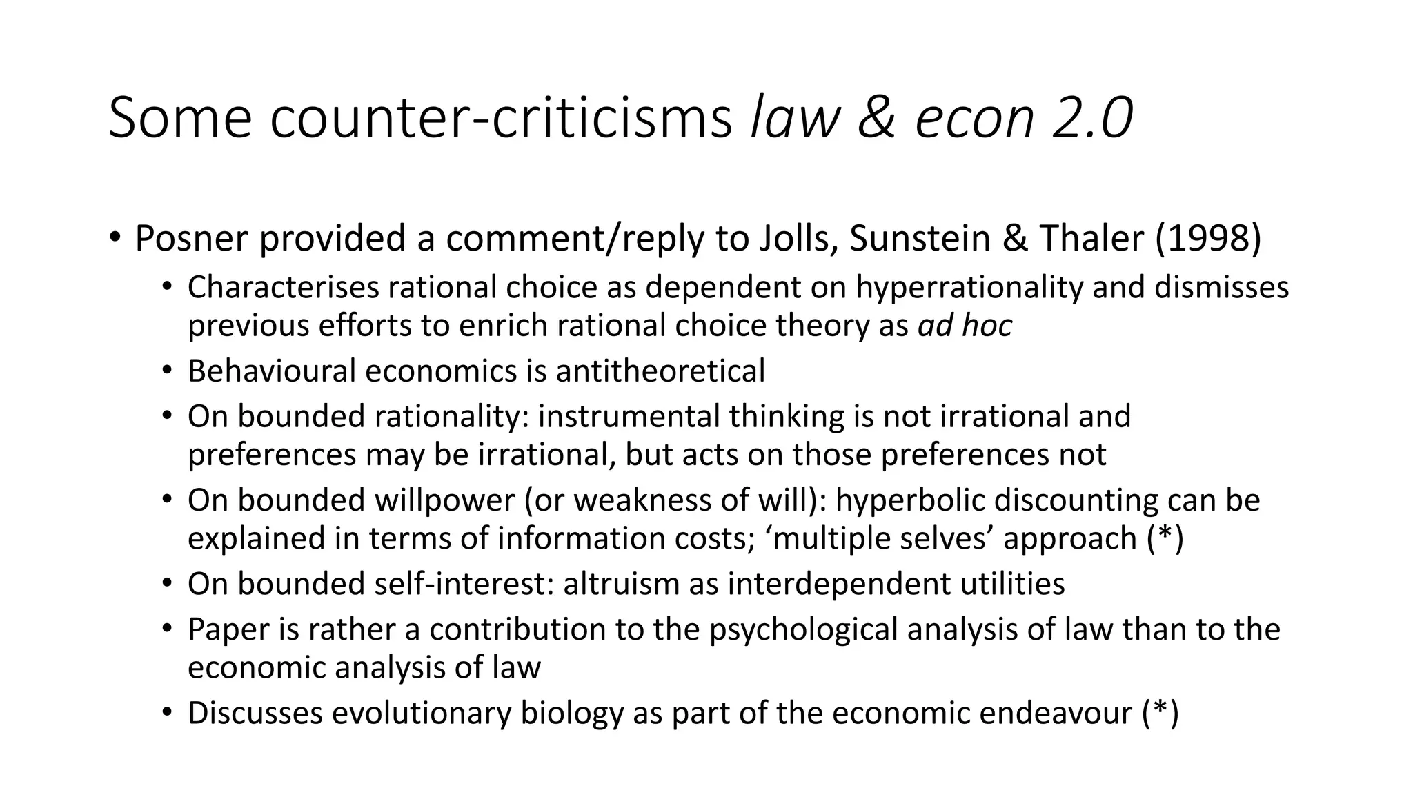 Some counter-criticisms law & econ 2.0
• Posner provided a comment/reply to Jolls, Sunstein & Thaler (1998)
• Characterises rational choice as dependent on hyperrationality and dismisses
previous efforts to enrich rational choice theory as ad hoc
• Behavioural economics is antitheoretical
• On bounded rationality: instrumental thinking is not irrational and
preferences may be irrational, but acts on those preferences not
• On bounded willpower (or weakness of will): hyperbolic discounting can be
explained in terms of information costs; ‘multiple selves’ approach (*)
• On bounded self-interest: altruism as interdependent utilities
• Paper is rather a contribution to the psychological analysis of law than to the
economic analysis of law
• Discusses evolutionary biology as part of the economic endeavour (*)
 