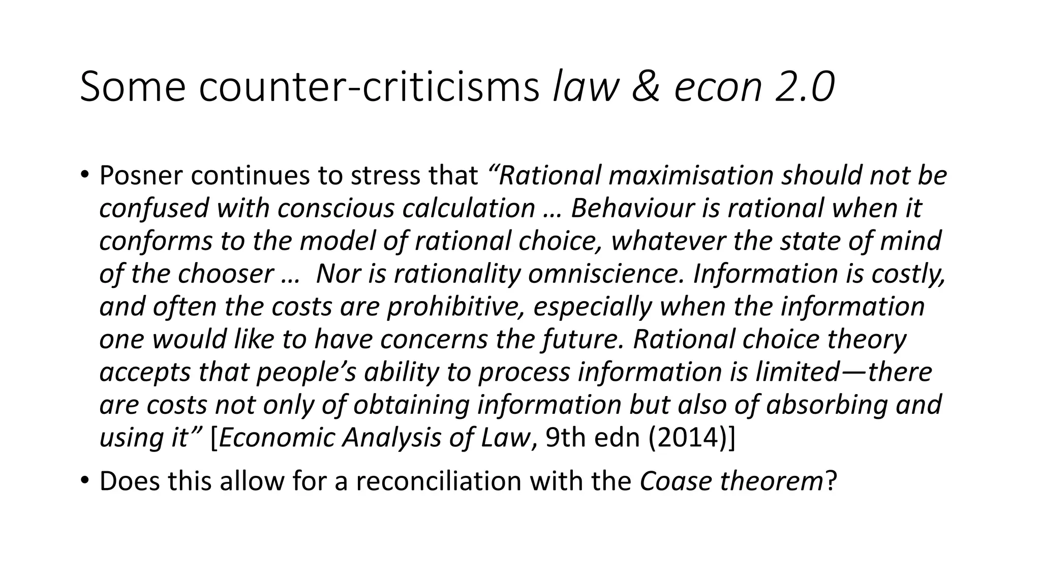 Some counter-criticisms law & econ 2.0
• Posner continues to stress that “Rational maximisation should not be
confused with conscious calculation … Behaviour is rational when it
conforms to the model of rational choice, whatever the state of mind
of the chooser … Nor is rationality omniscience. Information is costly,
and often the costs are prohibitive, especially when the information
one would like to have concerns the future. Rational choice theory
accepts that people’s ability to process information is limited—there
are costs not only of obtaining information but also of absorbing and
using it” [Economic Analysis of Law, 9th edn (2014)]
• Does this allow for a reconciliation with the Coase theorem?
 