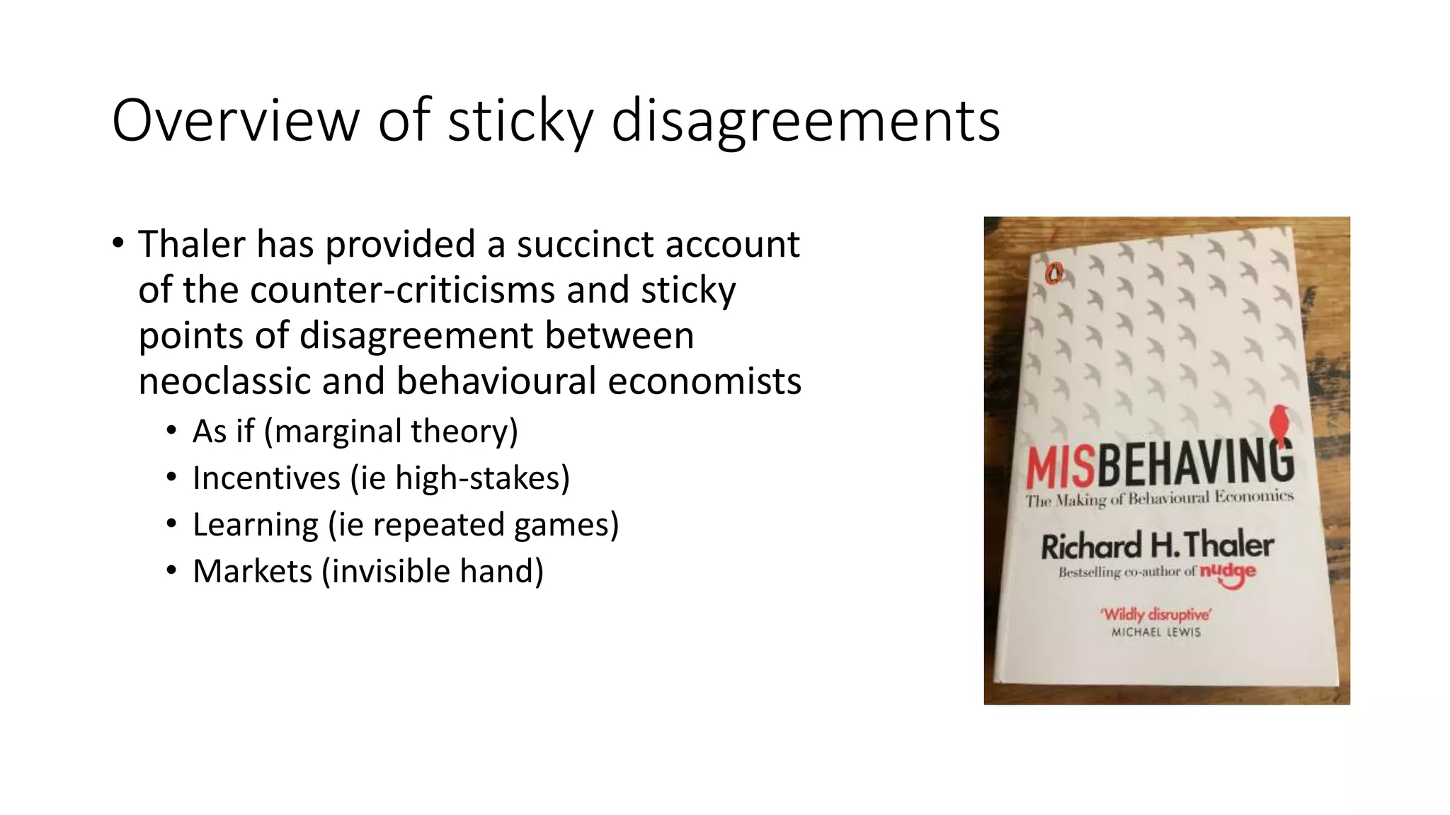 Overview of sticky disagreements
• Thaler has provided a succinct account
of the counter-criticisms and sticky
points of disagreement between
neoclassic and behavioural economists
• As if (marginal theory)
• Incentives (ie high-stakes)
• Learning (ie repeated games)
• Markets (invisible hand)
 