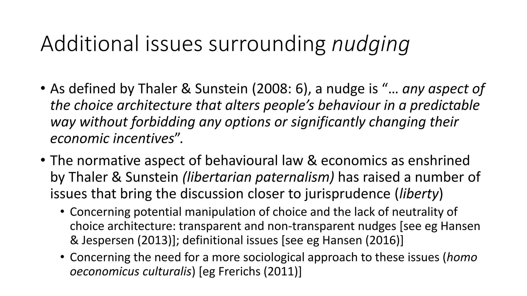 Additional issues surrounding nudging
• As defined by Thaler & Sunstein (2008: 6), a nudge is “… any aspect of
the choice architecture that alters people’s behaviour in a predictable
way without forbidding any options or significantly changing their
economic incentives”.
• The normative aspect of behavioural law & economics as enshrined
by Thaler & Sunstein (libertarian paternalism) has raised a number of
issues that bring the discussion closer to jurisprudence (liberty)
• Concerning potential manipulation of choice and the lack of neutrality of
choice architecture: transparent and non-transparent nudges [see eg Hansen
& Jespersen (2013)]; definitional issues [see eg Hansen (2016)]
• Concerning the need for a more sociological approach to these issues (homo
oeconomicus culturalis) [eg Frerichs (2011)]
 