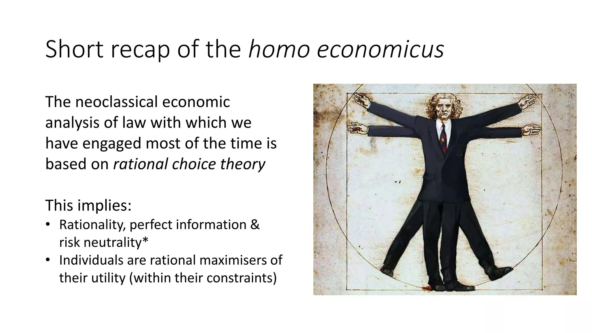 Short recap of the homo economicus
The neoclassical economic
analysis of law with which we
have engaged most of the time is
based on rational choice theory
This implies:
• Rationality, perfect information &
risk neutrality*
• Individuals are rational maximisers of
their utility (within their constraints)
 