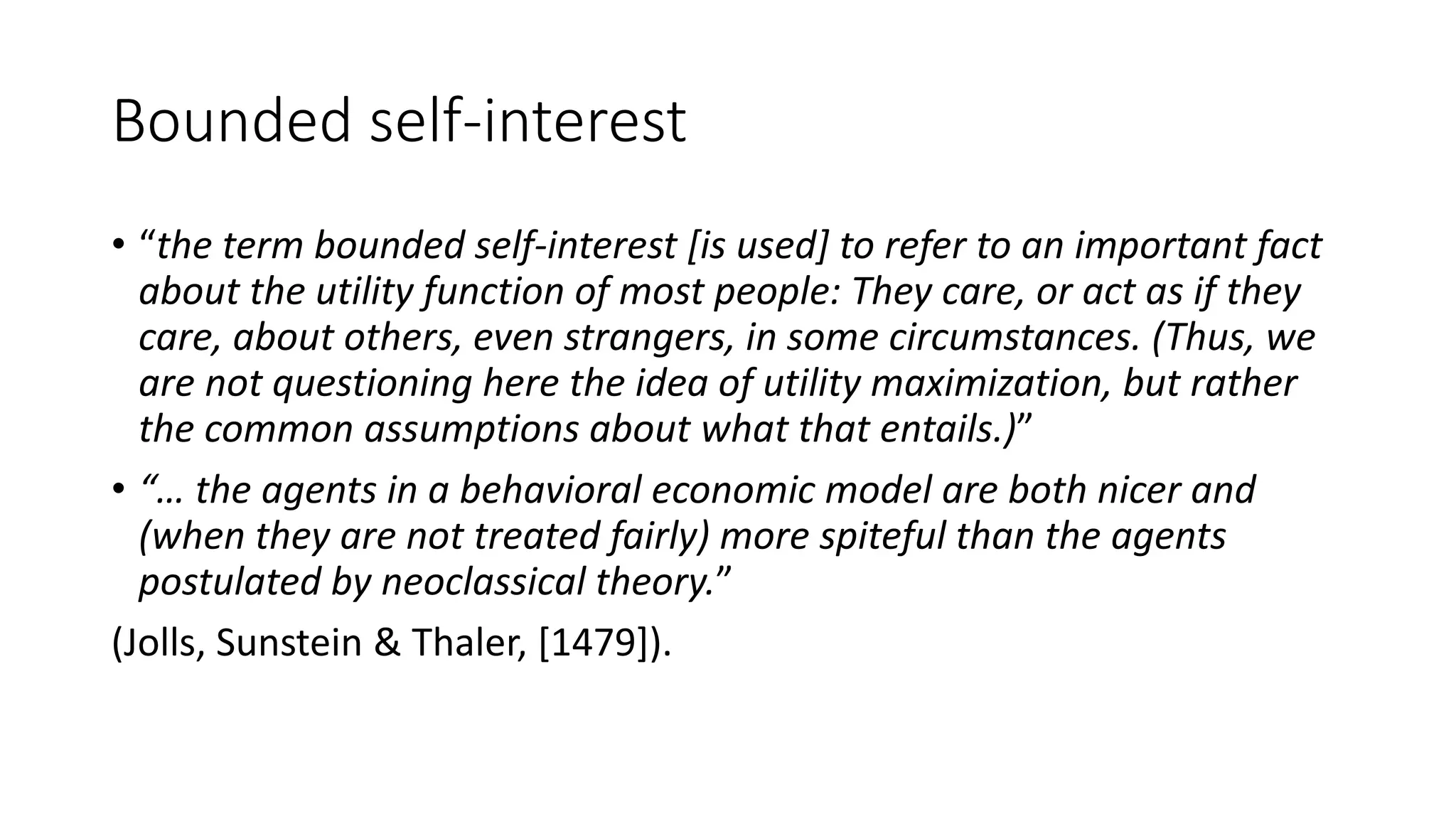Bounded self-interest
• “the term bounded self-interest [is used] to refer to an important fact
about the utility function of most people: They care, or act as if they
care, about others, even strangers, in some circumstances. (Thus, we
are not questioning here the idea of utility maximization, but rather
the common assumptions about what that entails.)”
• “… the agents in a behavioral economic model are both nicer and
(when they are not treated fairly) more spiteful than the agents
postulated by neoclassical theory.”
(Jolls, Sunstein & Thaler, [1479]).
 