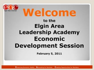 Enhancing Economic Vitality    Advocating for Business     Creating Opportunities for Members Welcome to the  Elgin Area  Leadership Academy  Economic Development Session February 5, 2011 