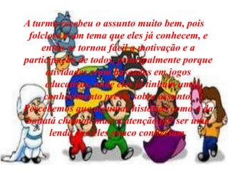 A turma recebeu o assunto muito bem, pois  folclore é um tema que eles já conhecem, e então se tornou fácil a motivação e a participação de todos, principalmente porque atividades eram baseadas em jogos educativos, onde eles já tinham um conhecimento prévio sobre assunto. Percebemos que algumas histórias como o da boitatá chamou mais a atenção por ser uma lenda que eles pouco conheciam. 