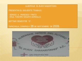                                  ALBERGUE  EL BUEN SAMARITANO.PRESENTAN EL SIGUIENTE TRABAJO:  - SERGIO  A.  PAREDES Y PINTO- RAUL TOSHIRO NAGAYA GORDILLO.  SEPTIMO SEMESTRE  “D”.TAPACHULA, CHIAPAS A  26 DE SERTIEMBRE  DE 2009. 