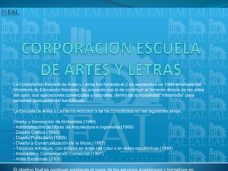 CORPORACION ESCUELA DE ARTES Y LETRASLa Corporación Escuela de Artes y Letras fue fundada el 2 de septiembre de 1969 emanada del Ministerio de Educación Nacional. Su propósito era el de contribuir al fomento directo de las artes del color, sus aplicaciones comerciales y laborales, dentro de la modalidad “intermedia” para personas graduadas del bachillerato.La Escuela de Artes y Letras ha educado y se ha consolidado en las siguientes areas:Diseño y Decoración de Ambientes (1995) - Administración de Obras de Arquitectura e Ingeniería (1995) - Diseño Grafico (1995) - Diseño Publicitario (1995) - Diseño y Comercialización de la Moda (1997) - Técnicas Artísticas, con énfasis en Artes del color o en Artes escultóricas (1997) - Mercadeo y Comunicación Comercial (1997) - Artes Escénicas (2001)El objetivo final es continuar prestando el mejor de los servicios académicos y formativos en nuestros campos de experiencia educativa, sin olvidar en ningún momento el saber técnico profesional, propendiendo por una formación altamente técnica, experimental, investigativa, integral, interdisciplinaria y pragmática, y por sobre todo humanística. 