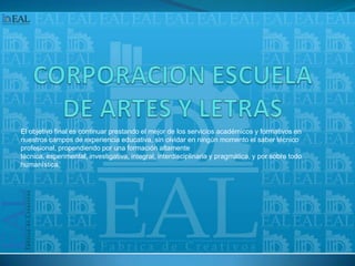 CORPORACION ESCUELA DE ARTES Y LETRASEl objetivo final es continuar prestando el mejor de los servicios académicos y formativos en nuestros campos de experiencia educativa, sin olvidar en ningún momento el saber técnico profesional, propendiendo por una formación altamente técnica, experimental, investigativa, integral, interdisciplinaria y pragmática, y por sobre todo humanística. 