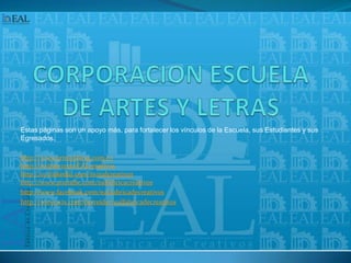 CORPORACION ESCUELA DE ARTES Y LETRASEstas páginas son un apoyo más, para fortalecer los vínculos de la Escuela, sus Estudiantes y sus Egresados.http://www.artesyletras.com.cohttp://twitter.com/EALcreativoshttp://co.linkedin.com/in/ealcreativoshttp://www.youtube.com/ealfabricacreativoshttp://www.facebook.com/eal.fabricadecreativoshttp://www.wix.com/herreider/ealfabricadecreativos