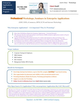 Enterprise                                                                                                Learn Easy™ Workshops
Applications                                      q
                      ISO 9001-2008                                                   OpenSoft
Skill
Development             Certified                                                     Email: info@in1ventures.com
                                                                                      Tel: 91.44-4260 4197/ 4212 6316 / 91.9944050600
Program


          Professional Workshops, Seminars in Enterprise Applications
                          (ERP, CRM, eCommerce, BPM, ECM and Internet Marketing)


     Why Enterprise Applications? – Is it important? Why EA Workshop?


                 More than $100 Billion Market for Enterprise Applications – Forrester Research
                 IDC forecasts that the small and medium-sized business (SMB) enterprise applications market will grow
                 to $80.3 billion by the end of 2012.
                 Against the backdrop of the global recession, IT vendors and enterprises alike are looking to the
                 OSS(Open Source Software) application technologies to solve their current challenges.- DataMonitor
                 No businesses run without a software application today to manage their day to day operations.
                 EA workshop will give participants the orientation on various Enterprise Applications, how it is used,
                 why it is used, how to map the business process to functionality, how to configure the applications etc.



     Target Audience

                 Corporate Training for Employees
                 MBA Students
                 BBA Students
                 MCA Students
                 Management Studies /MCA Faculty



     Benefit for Participants

               Knowledge sharing from Industry experts, Real life examples, LearnEasy™ case based training
               More opportunities for placement and visibility on the external Job market scene.
       Benefit for Participants
               Workshop Handouts, Hands-On Practice, Workshop participation certificate.
               Support even after the Workshop
               Online Test & Certification from OpenSoft (Select courses only)



     Why Open Source EA Applications? Why not proprietary Applications like SAP, Microsoft?

      We have over 10 years of experience in SAP, Oracle & Microsoft technologies. Institutions are expected to generate
      Skills that are generic, not specific. As the students can get in to any kind of Enterprise Applications software in the
      future, it would be wise to learn and practice with open source software (FREE) guided by experts to understand EA.
      Later during the job, depending on the company requirements, students will get trained in the appropriate
      technologies. So why spend money and time on learning proprietary software when there is an uncertainty?


                                         OpenSoft - An ISO 9001 – 2008 Certified Company
 