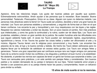 TAURO  (Abril 20 * Mayo 20) La Trampa Agresivo. Ama las relaciones largas. Les gusta dar buenas peleas por aquello que quieren. Extremadamente extrovertidos. Aman ayudar a las personas que lo necesitan. Buen besador. Buena personalidad. Testarudo. Preocupativo. Único en su clase. Alguien con quien no deberías meterte. Las personas más atractivas sobre la tierra! Un Tauro suele ser práctico, decidido y tener una gran fuerza de voluntad. Los Tauro son personas estables y conservadores, y seguirán de forma leal un líder en el que tienen confianza. Les encanta la paz y tranquilidad y son muy respetuosos con las leyes y las reglas. Respetan los valores materiales y evitan las deudas. Son un poco reacios al cambio. Son más prácticos que intelectuales, y como les gusta la continuidad y la rutina, suelen ser de ideas fijas. Los Tauro son prudentes, estables y tienen un gran sentido de la justicia. No suelen hundirse ante las dificultades sino que siguen adelante hasta salir. A veces los Tauro pueden ser demasiado rígidos, argumentativos, egocéntricos y tercos. A los Tauros les gustan las cosas bellas y suelen ser aficionados al arte y la música. Algunos Tauros tienen una fe religiosa poco convencional y muy fuerte. Les encantan los placeres de la vida, el lujo y la buena comida y bebida. De hecho los Tauro deben esforzarse para no dejarse llevar por la tentación de satisfacer en exceso estos gustos. Los Tauro son amigos fieles y generosos. Tienen una gran capacidad para ser cariñosos aunque rara vez hagan amigos con personas fuera de su entorno social. Evitan los conflictos y los disgustos y prefieren el buen humor y la estabilidad. No obstante, si pierden los nervios son capaces de tener un genio tan furioso que sorprende a todos. Los Tauro son sensuales pero prácticos, y en este sentido son parejas fieles y considerados. Son buenos padres y no existen demasiado de su pareja ni tampoco de sus hijos. Tienen bastante amor propio y tienden a ser posesivos pero si su pareja intenta hacer las paces y comprenderles, hacen un esfuerzo para olvidar su enfado. 15 años de mala suerte si no lo reenvías. 