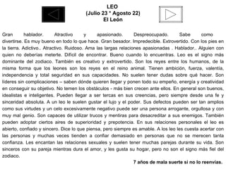 LEO  (Julio 23 * Agosto 22) El León Gran hablador. Atractivo y apasionado. Despreocupado. Sabe como  divertirse. Es muy bueno en todo lo que hace. Gran besador. Impredecible. Extrovertido. Con los pies en la tierra. Adictivo.. Atractivo. Ruidoso. Ama las largas relaciones apasionadas . Hablador.. Alguien con quien no deberías meterte. Difícil de encontrar. Bueno cuando lo encuentras. Leo es el signo más dominante del zodiaco. También es creativo y extrovertido. Son los reyes entre los humanos, de la misma forma que los leones son los reyes en el reino animal. Tienen ambición, fuerza, valentía, independencia y total seguridad en sus capacidades. No suelen tener dudas sobre qué hacer. Son líderes sin complicaciones – saben dónde quieren llegar y ponen todo su empeño, energía y creatividad en conseguir su objetivo. No temen los obstáculos - más bien crecen ante ellos. En general son buenos, idealistas e inteligentes. Pueden llegar a ser tercas en sus creencias, pero siempre desde una fe y sinceridad absoluta. A un leo le suelen gustar el lujo y el poder. Sus defectos pueden ser tan amplios como sus virtudes y un celo excesivamente negativo puede ser una persona arrogante, orgullosa y con muy mal genio. Son capaces de utilizar trucos y mentiras para desacreditar a sus enemigos. También pueden adoptar ciertos aires de superioridad y prepotencia. En sus relaciones personales el leo es abierto, confiado y sincero. Dice lo que piensa, pero siempre es amable. A los leo les cuesta acertar con las personas y muchas veces tienden a confiar demasiado en personas que no se merecen tanta confianza. Les encantan las relaciones sexuales y suelen tener muchas parejas durante su vida. Son sinceros con su pareja mientras dura el amor, y les gusta su hogar, pero no son el signo más fiel del zodiaco. 7 años de mala suerte si no lo reenvías.  
