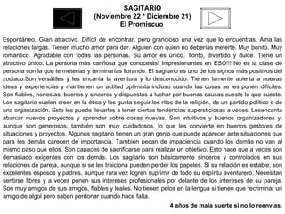 SAGITARIO (Noviembre 22 * Diciembre 21) El Promiscuo   Espontáneo. Gran atractivo. Difícil de encontrar, pero grandioso una vez que lo encuentras. Ama las relaciones largas. Tienen mucho amor para dar. Alguien con quien no deberías meterte. Muy bonito. Muy romántico. Agradable con todas las personas. Su amor es único. Tonto, divertido y dulce. Tiene un atractivo único. La persona más cariñosa que conocerás! Impresionantes en ESO!!! No es la clase de persona con la que te meterías y terminarías llorando. El sagitario es uno de los signos más positivos del zodiaco.Son versátiles y les encanta la aventura y lo desconocido. Tienen lamente abierta a nuevas ideas y experiencias y mantienen un actitud optimista incluso cuando las cosas se les ponen difíciles. Son fiables, honestas, buenos y sinceros y dispuestas a luchar por buenas causas cueste lo que cueste. Los sagitario suelen creer en la ética y les gusta seguir los ritos de la religión, de un partido político o de una organización. Esto les puede llevarles a tener ciertas tendencias supersticiosas a veces. Lesencanta abarcar nuevos proyectos y aprender sobre cosas nuevas. Son intuitivos y buenos organizadores y, aunque son generosos, también son muy cuidadosos, lo que les convierte en buenos gestores de situaciones y proyectos. Algunos sagitario tienen un gran genio que puede aparecer ante situaciones que para los demás carecen de importancia. También pecan de impaciencia cuando los demás no van al mismo paso que ellos. Son capaces de sacrificarse para realizar un objetivo. Esto hace que a veces son demasiado exigentes con los demás. Los sagitario son básicamente sinceros y controlados en sus relaciones de pareja, aunque si se les traiciona pueden perder los papeles. Si su relación es estable, son excelentes esposos y padres, aunque rara vez logren suprimir de todo su espíritu aventurero. Necesitan sentirse libres y a veces ponen sus intereses profesionales por delante de los intereses de su pareja. Son muy amigos de sus amigos, fiables y leales. No tienen pelos en la lengua si tienen que recriminar un amigo de algol pero saben perdonar cuando hace falta.  4 años de mala suerte si no lo reenvías. 