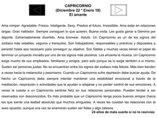 CAPRICORNIO  (Diciembre 22 * Enero 19)  El amante   Ama romper. Agradable. Fresco. Inteligente. Sexy. Predice el futuro. Irresistible. Ama estar en relaciones largas. Gran hablador. Siempre consiguen lo que quieren. Buena onda. Les gusta ganar a Géminis por deporte. Extremadamente divertido. Ama bromear. Astuto. Un Capricornio es un de los signos del zodiaco más estables, seguros y tranquilos. Son trabajadores, responsables y prácticos y dispuestos a persistir hasta sea necesario para conseguir su objetivo. Son fiables y muchas veces tienen el papel de terminar un proyecto iniciado por uno de los signos más pioneros. Les encanta la música. Un Capricornio exige mucho de sus empleados, familiares y amigos, pero solo porque se lo exige también a si mismo. Suelen ser personas justas. No se encuentran entre los signos del zodiaco más felices. Más bien tienden a veces hacia la melancolía y pesimismo. Cuando un Capricornio sufre depresión debe buscar ayuda. De hecho un Capricornio debe siempre intentar mantener una estabilidad emocional a través de la meditación, respiración o actividades que le ayudan a relajarse y no perder control de sus emociones. A veces le cuesta a un Capricornio sentirse feliz en sus relaciones personales. Pueden tender a ser reservados con desconocidos. Es más probable que un Capricornio tenga pocos buenos amigos (hacia los que siente una lealtad absoluta) que muchos amiguetes. A veces les cuestan las relaciones con el sexo opuesto, aunque una vez se enamoran suelen ser fieles y algo celosos.  24 años de mala suerte si no lo reenvías  