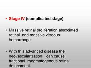 • Stage IV (complicated stage)
• Massive retinal proliferation associated
retinal and massive vitreous
hemorrhage.
• With this advanced disease the
neovascularization can cause
tractional rhegmatogenous retinal
detachment.
 