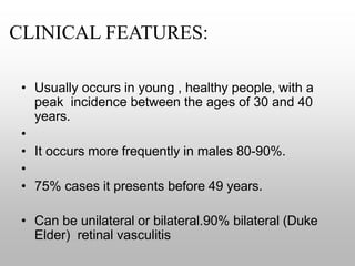 CLINICAL FEATURES:
• Usually occurs in young , healthy people, with a
peak incidence between the ages of 30 and 40
years.
•
• It occurs more frequently in males 80-90%.
•
• 75% cases it presents before 49 years.
• Can be unilateral or bilateral.90% bilateral (Duke
Elder) retinal vasculitis
 