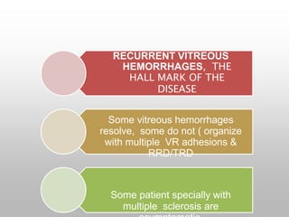 RECURRENT VITREOUS
HEMORRHAGES, THE
HALL MARK OF THE
DISEASE
Some vitreous hemorrhages
resolve, some do not ( organize
with multiple VR adhesions &
RRD/TRD
Some patient specially with
multiple sclerosis are
 
