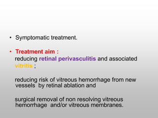 • Symptomatic treatment.
• Treatment aim :
reducing retinal perivasculitis and associated
vitritis ;
reducing risk of vitreous hemorrhage from new
vessels by retinal ablation and
surgical removal of non resolving vitreous
hemorrhage and/or vitreous membranes.
 
