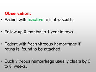 Observation:
• Patient with inactive retinal vasculitis
• Follow up 6 months to 1 year interval.
• Patient with fresh vitreous hemorrhage if
retina is found to be attached.
• Such vitreous hemorrhage usually clears by 6
to 8 weeks.
 