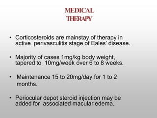 MEDICAL
THERAPY
• Corticosteroids are mainstay of therapy in
active perivasculitis stage of Eales’ disease.
• Majority of cases 1mg/kg body weight,
tapered to 10mg/week over 6 to 8 weeks.
• Maintenance 15 to 20mg/day for 1 to 2
months.
• Periocular depot steroid injection may be
added for associated macular edema.
 