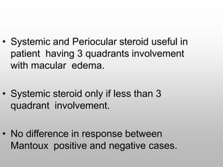 • Systemic and Periocular steroid useful in
patient having 3 quadrants involvement
with macular edema.
• Systemic steroid only if less than 3
quadrant involvement.
• No difference in response between
Mantoux positive and negative cases.
 