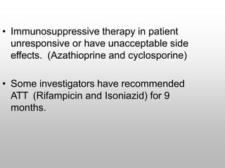 • Immunosuppressive therapy in patient
unresponsive or have unacceptable side
effects. (Azathioprine and cyclosporine)
• Some investigators have recommended
ATT (Rifampicin and Isoniazid) for 9
months.
 