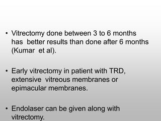• Vitrectomy done between 3 to 6 months
has better results than done after 6 months
(Kumar et al).
• Early vitrectomy in patient with TRD,
extensive vitreous membranes or
epimacular membranes.
• Endolaser can be given along with
vitrectomy.
 