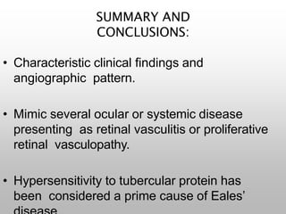 SUMMARY AND
CONCLUSIONS:
• Characteristic clinical findings and
angiographic pattern.
• Mimic several ocular or systemic disease
presenting as retinal vasculitis or proliferative
retinal vasculopathy.
• Hypersensitivity to tubercular protein has
been considered a prime cause of Eales’
 
